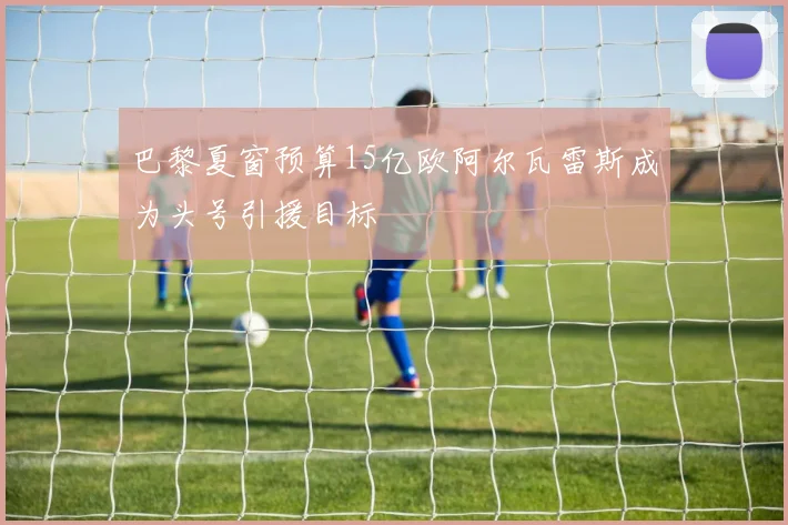 巴黎夏窗预算15亿欧阿尔瓦雷斯成为头号引援目标