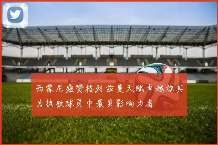西蒙尼盛赞格列兹曼天赋卓越称其为执教球员中最具影响力者