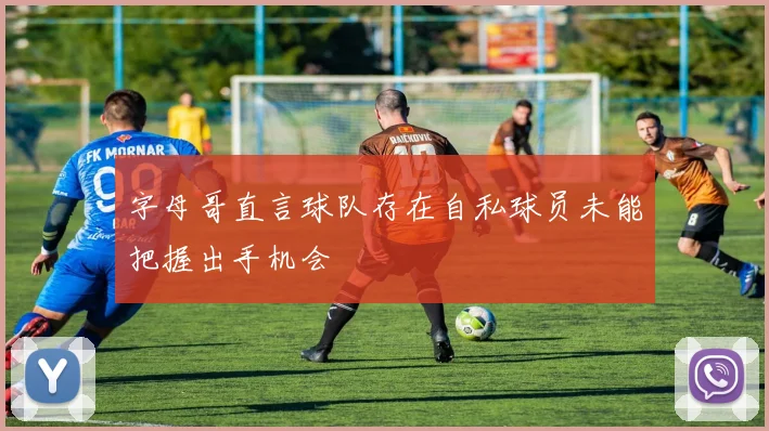 字母哥直言球队存在自私球员未能把握出手机会