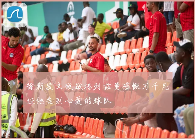 徐新发文致敬格列兹曼感慨万千见证他告别心爱的球队