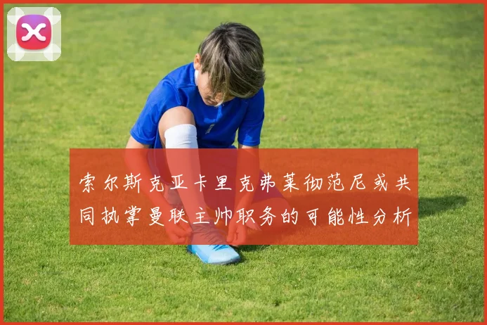 索尔斯克亚卡里克弗莱彻范尼或共同执掌曼联主帅职务的可能性分析