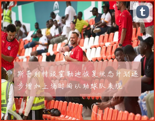 斯普利特谈霍勒迪恢复状态计划逐步增加上场时间以助球队表现