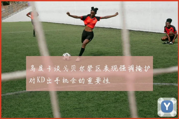 乌度卡谈戈贝尔禁区表现强调掩护对KD出手机会的重要性