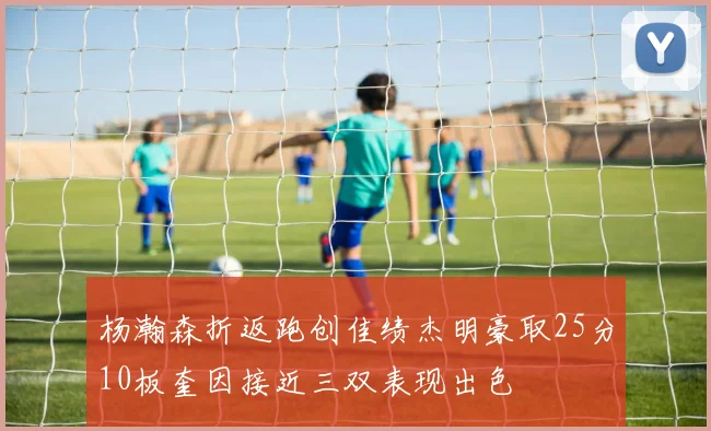 杨瀚森折返跑创佳绩杰明豪取25分10板奎因接近三双表现出色